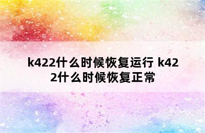 k422什么时候恢复运行 k422什么时候恢复正常